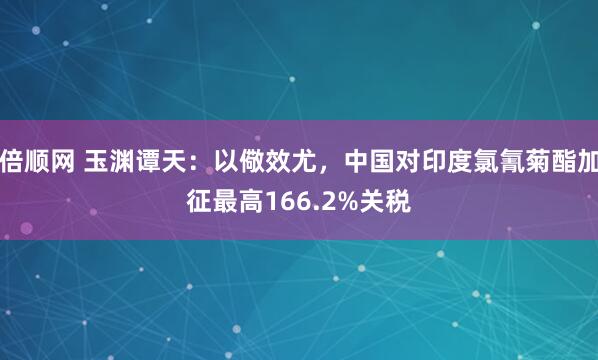 倍顺网 玉渊谭天：以儆效尤，中国对印度氯氰菊酯加征最高166.2%关税