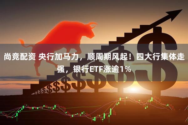 尚竞配资 央行加马力，顺周期风起！四大行集体走强，银行ETF涨逾1%