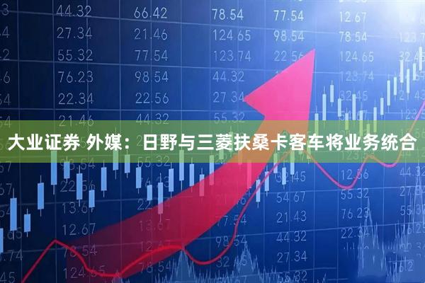 大业证券 外媒：日野与三菱扶桑卡客车将业务统合