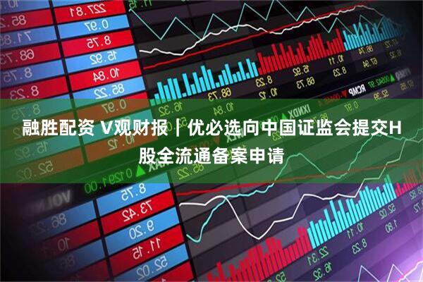 融胜配资 V观财报｜优必选向中国证监会提交H股全流通备案申请