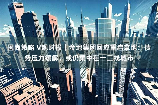 国尚策略 V观财报｜金地集团回应重启拿地：债务压力缓解，或仍集中在一二线城市