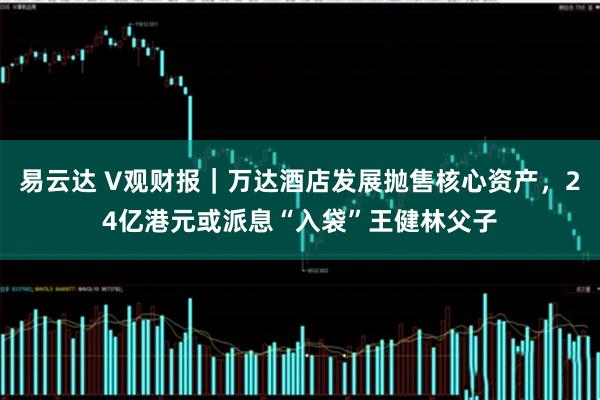 易云达 V观财报｜万达酒店发展抛售核心资产，24亿港元或派息“入袋”王健林父子