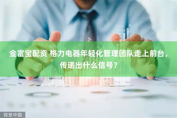 金富宝配资 格力电器年轻化管理团队走上前台，传递出什么信号？