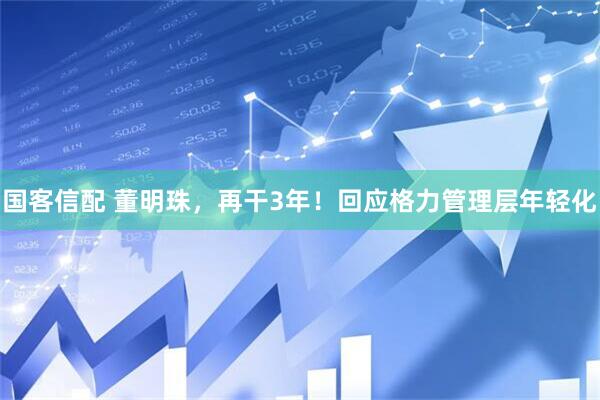 国客信配 董明珠，再干3年！回应格力管理层年轻化
