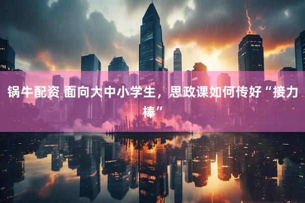 锅牛配资 面向大中小学生，思政课如何传好“接力棒”