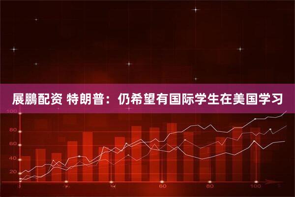 展鵬配资 特朗普：仍希望有国际学生在美国学习