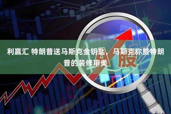 利赢汇 特朗普送马斯克金钥匙，马斯克称赞特朗普的装修审美