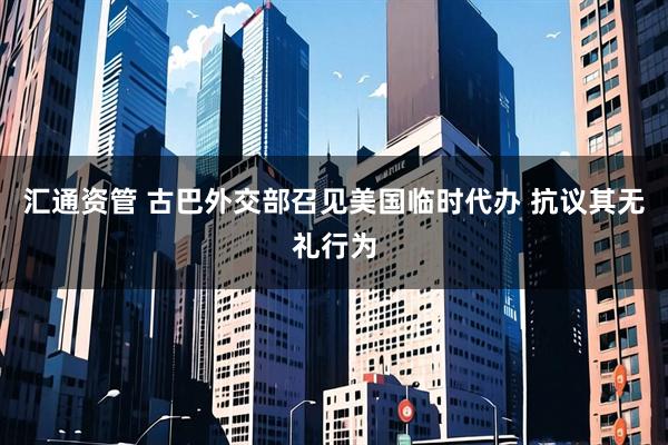 汇通资管 古巴外交部召见美国临时代办 抗议其无礼行为