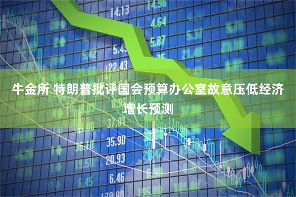 牛金所 特朗普批评国会预算办公室故意压低经济增长预测