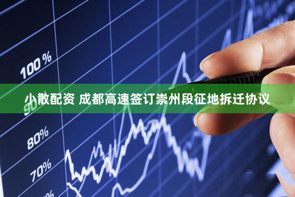 小散配资 成都高速签订崇州段征地拆迁协议