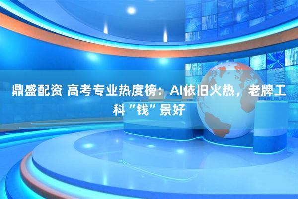 鼎盛配资 高考专业热度榜：AI依旧火热，老牌工科“钱”景好