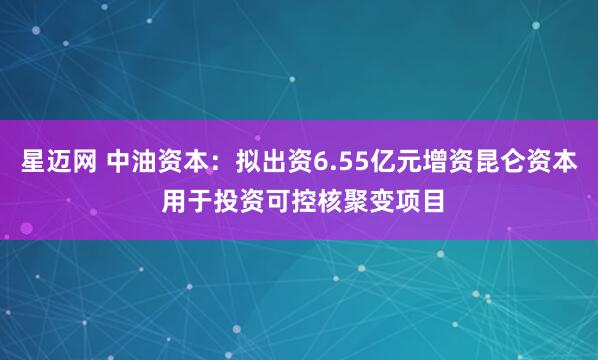 星迈网 中油资本：拟出资6.55亿元增资昆仑资本 用于投资可控核聚变项目