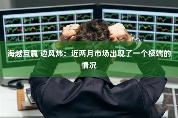 海越互赢 边风炜：近两月市场出现了一个极端的情况