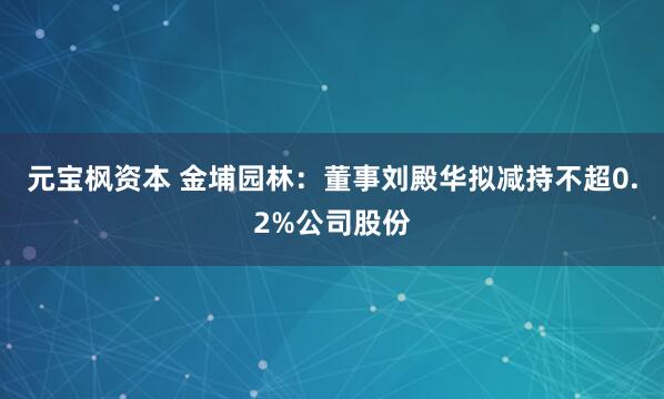 元宝枫资本 金埔园林：董事刘殿华拟减持不超0.2%公司股份