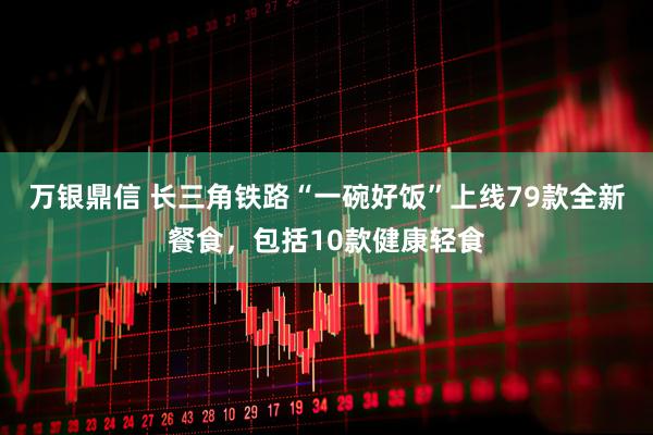 万银鼎信 长三角铁路“一碗好饭”上线79款全新餐食，包括10款健康轻食