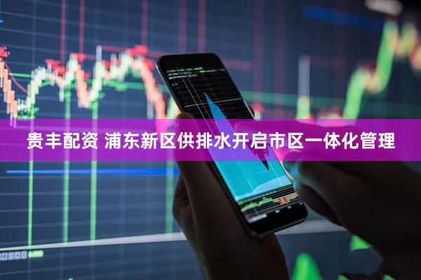 贵丰配资 浦东新区供排水开启市区一体化管理
