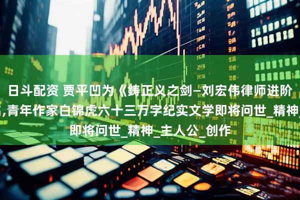 日斗配资 贾平凹为《鋳正义之剑—刘宏伟律师进阶路》提写书名,青年作家白锦虎六十三万字纪实文学即将问世_精神_主人公_创作