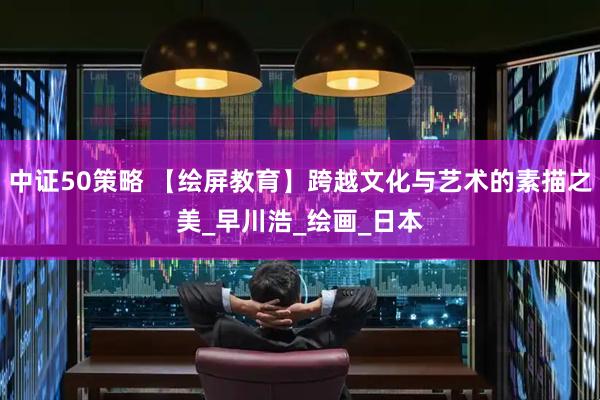 中证50策略 【绘屏教育】跨越文化与艺术的素描之美_早川浩_绘画_日本