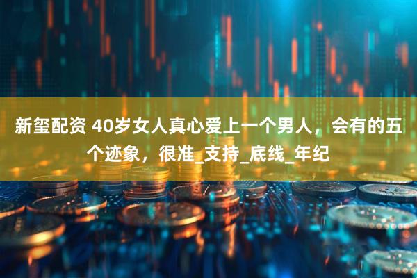 新玺配资 40岁女人真心爱上一个男人，会有的五个迹象，很准_支持_底线_年纪