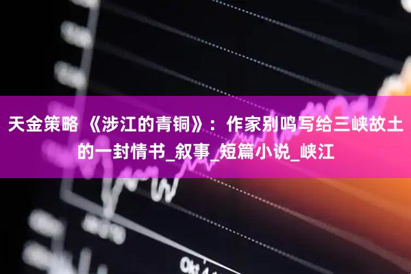 天金策略 《涉江的青铜》：作家别鸣写给三峡故土的一封情书_叙事_短篇小说_峡江