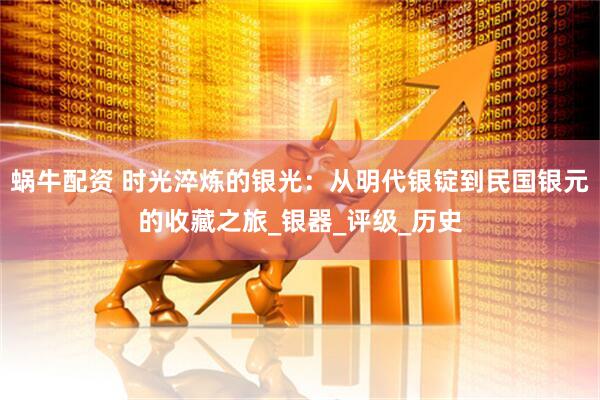蜗牛配资 时光淬炼的银光：从明代银锭到民国银元的收藏之旅_银器_评级_历史