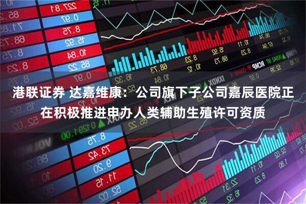 港联证券 达嘉维康：公司旗下子公司嘉辰医院正在积极推进申办人类辅助生殖许可资质