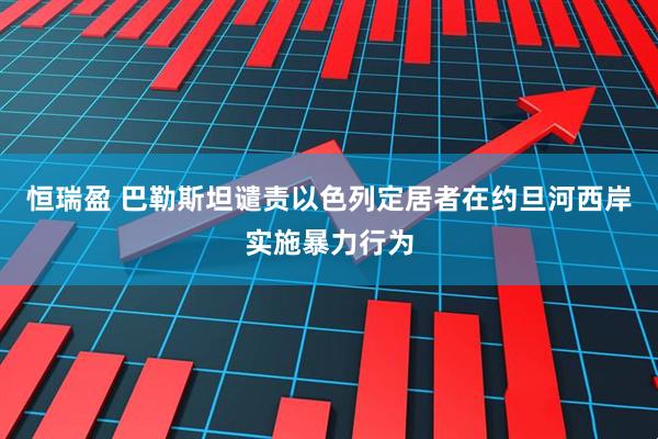 恒瑞盈 巴勒斯坦谴责以色列定居者在约旦河西岸实施暴力行为