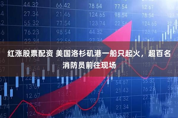 红涨股票配资 美国洛杉矶港一船只起火，超百名消防员前往现场