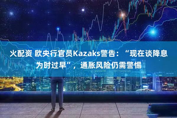 火配资 欧央行官员Kazaks警告：“现在谈降息为时过早”，通胀风险仍需警惕