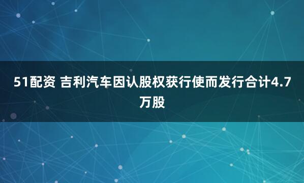 51配资 吉利汽车因认股权获行使而发行合计4.7万股