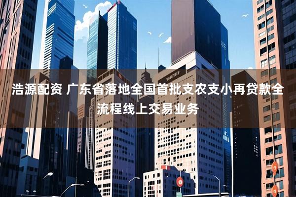 浩源配资 广东省落地全国首批支农支小再贷款全流程线上交易业务