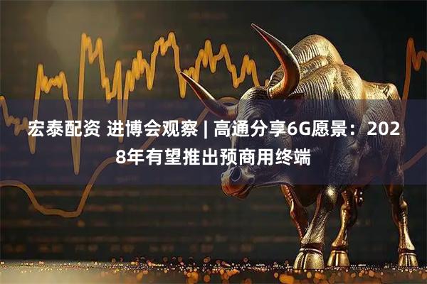 宏泰配资 进博会观察 | 高通分享6G愿景:2028年有望推出预商用终端