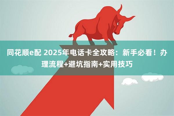 同花顺e配 2025年电话卡全攻略:新手必看!办理流程+避坑指南+实用技巧
