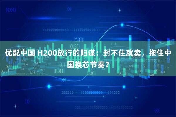 优配中国 H200放行的阳谋:封不住就卖,拖住中国换芯节奏?