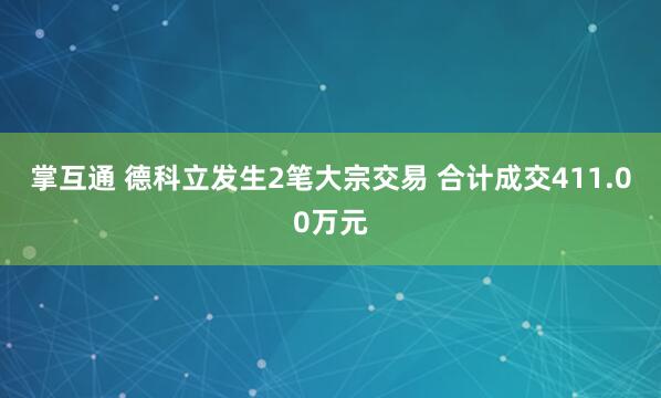 掌互通 德科立发生2笔大宗交易 合计成交411.00万元