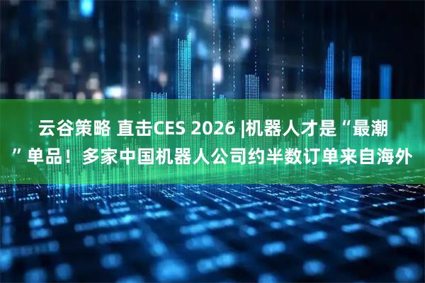 云谷策略 直击CES 2026 |机器人才是“最潮”单品！多家中国机器人公司约半数订单来自海外