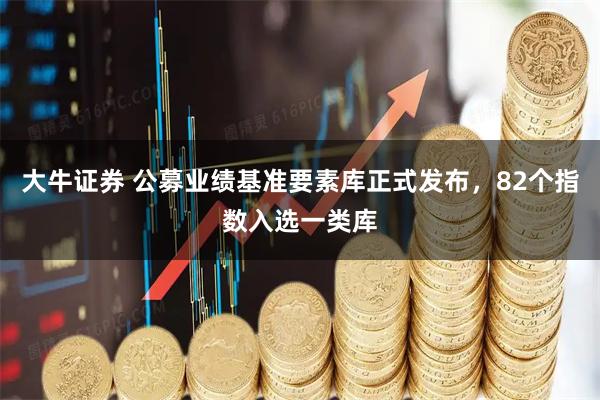 大牛证券 公募业绩基准要素库正式发布，82个指数入选一类库