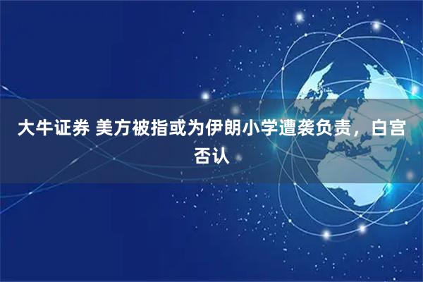 大牛证券 美方被指或为伊朗小学遭袭负责，白宫否认