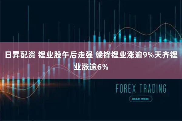 日昇配资 锂业股午后走强 赣锋锂业涨逾9%天齐锂业涨逾6%