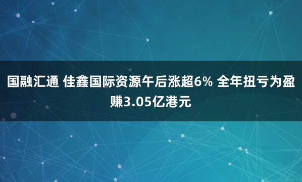 国融汇通 佳鑫国际资源午后涨超6% 全年扭亏为盈赚3.05亿港元
