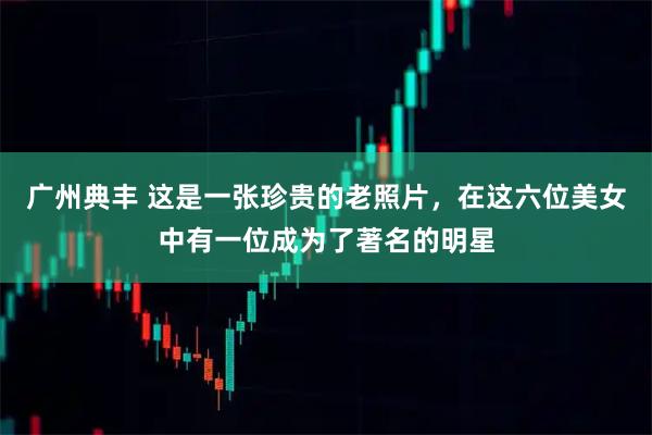 广州典丰 这是一张珍贵的老照片，在这六位美女中有一位成为了著名的明星