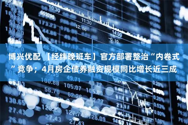 博兴优配 【经纬晚班车】官方部署整治“内卷式”竞争;4月房企债券融资规模同比增长近三成