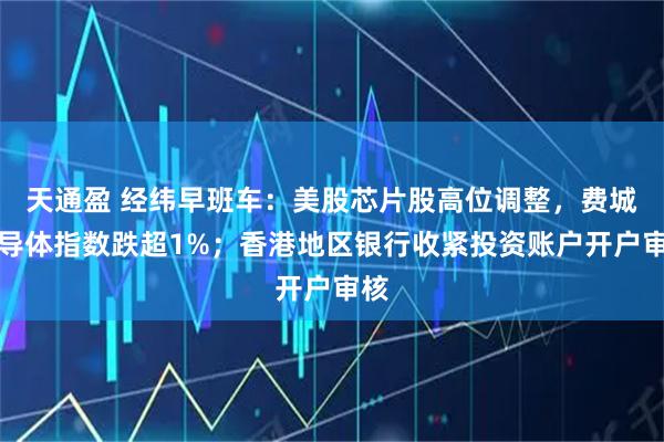 天通盈 经纬早班车：美股芯片股高位调整，费城半导体指数跌超1%；香港地区银行收紧投资账户开户审核