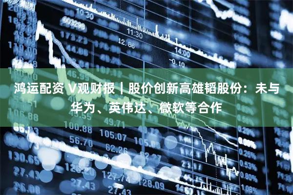 鸿运配资 V观财报｜股价创新高雄韬股份：未与华为、英伟达、微软等合作