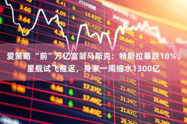 爱策略 “前”万亿富翁马斯克：特斯拉暴跌18%、星舰试飞推迟，身家一周缩水1300亿