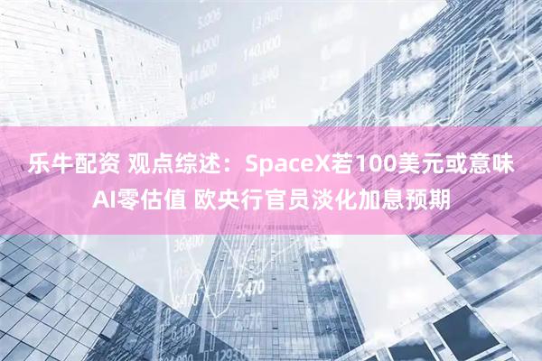 乐牛配资 观点综述：SpaceX若100美元或意味AI零估值 欧央行官员淡化加息预期