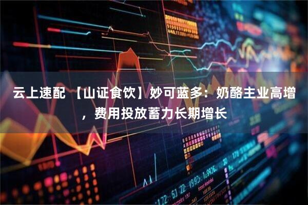 云上速配 【山证食饮】妙可蓝多：奶酪主业高增，费用投放蓄力长期增长